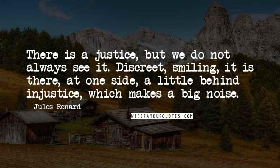 Jules Renard Quotes: There is a justice, but we do not always see it. Discreet, smiling, it is there, at one side, a little behind injustice, which makes a big noise.