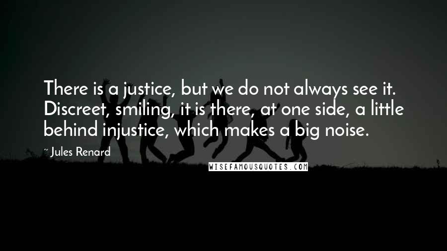 Jules Renard Quotes: There is a justice, but we do not always see it. Discreet, smiling, it is there, at one side, a little behind injustice, which makes a big noise.