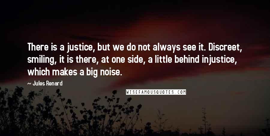 Jules Renard Quotes: There is a justice, but we do not always see it. Discreet, smiling, it is there, at one side, a little behind injustice, which makes a big noise.