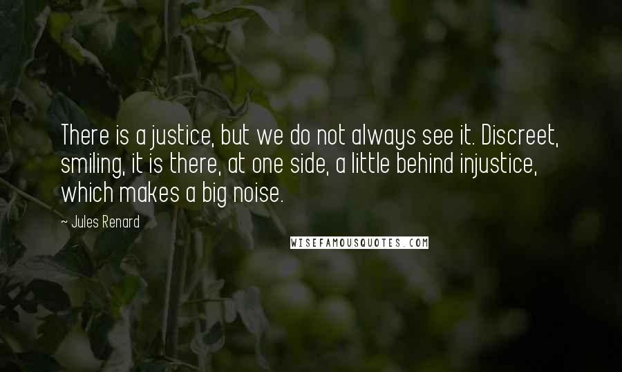 Jules Renard Quotes: There is a justice, but we do not always see it. Discreet, smiling, it is there, at one side, a little behind injustice, which makes a big noise.