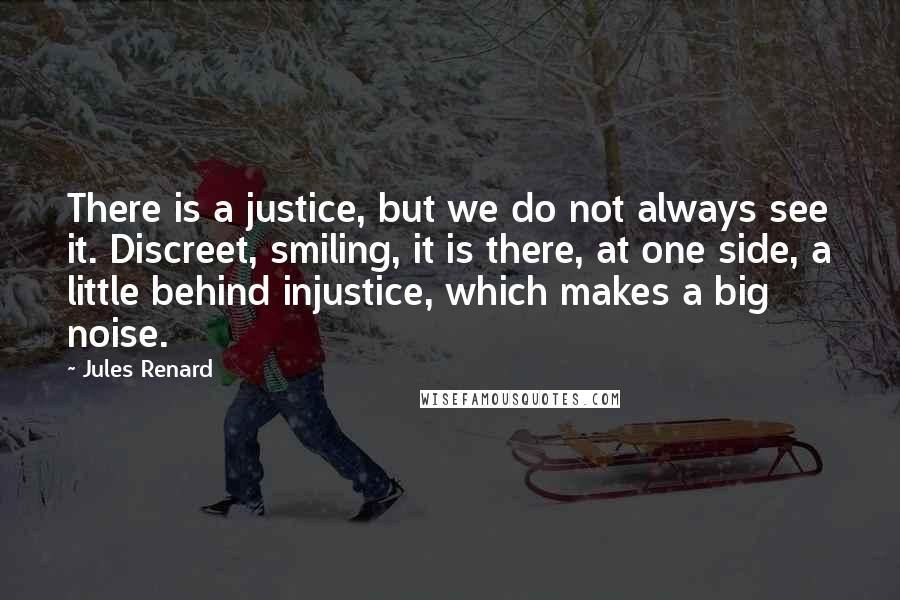 Jules Renard Quotes: There is a justice, but we do not always see it. Discreet, smiling, it is there, at one side, a little behind injustice, which makes a big noise.