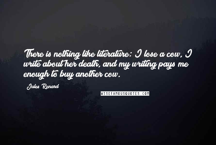 Jules Renard Quotes: There is nothing like literature: I lose a cow, I write about her death, and my writing pays me enough to buy another cow.