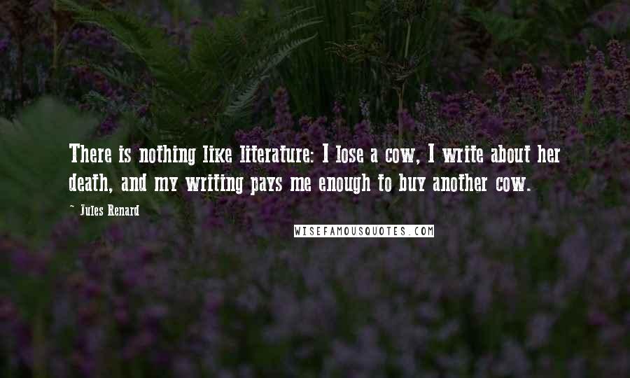 Jules Renard Quotes: There is nothing like literature: I lose a cow, I write about her death, and my writing pays me enough to buy another cow.