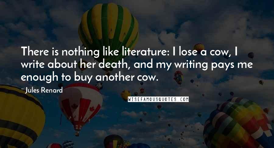 Jules Renard Quotes: There is nothing like literature: I lose a cow, I write about her death, and my writing pays me enough to buy another cow.