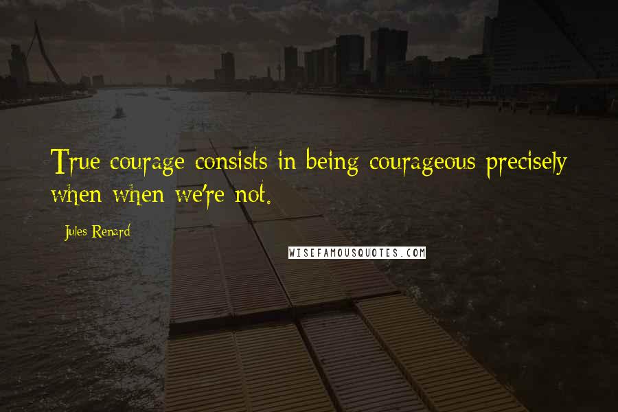 Jules Renard Quotes: True courage consists in being courageous precisely when when we're not.