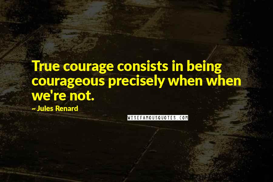 Jules Renard Quotes: True courage consists in being courageous precisely when when we're not.