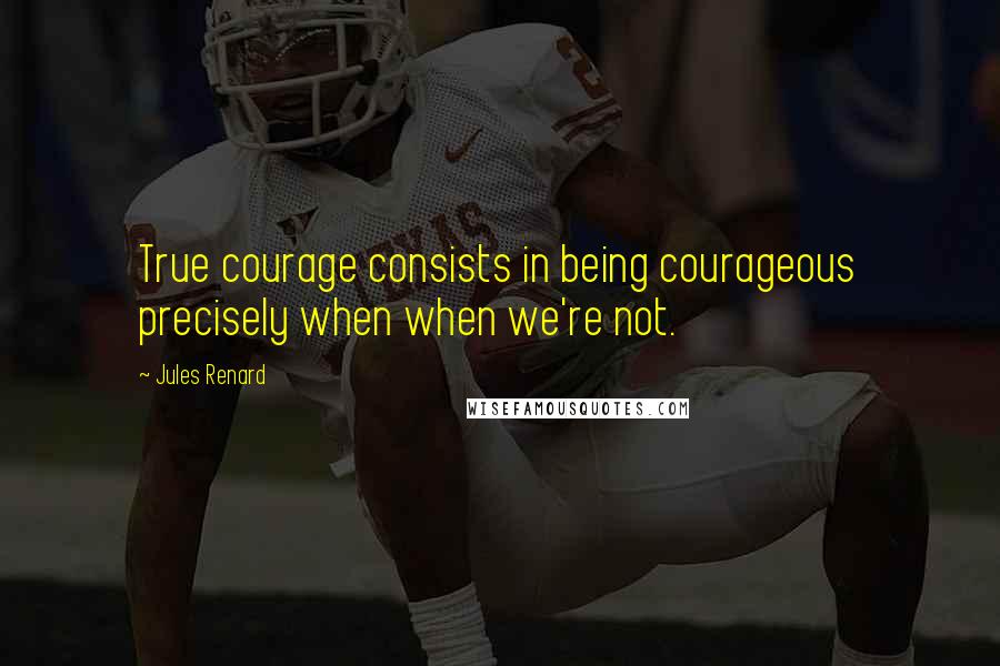 Jules Renard Quotes: True courage consists in being courageous precisely when when we're not.