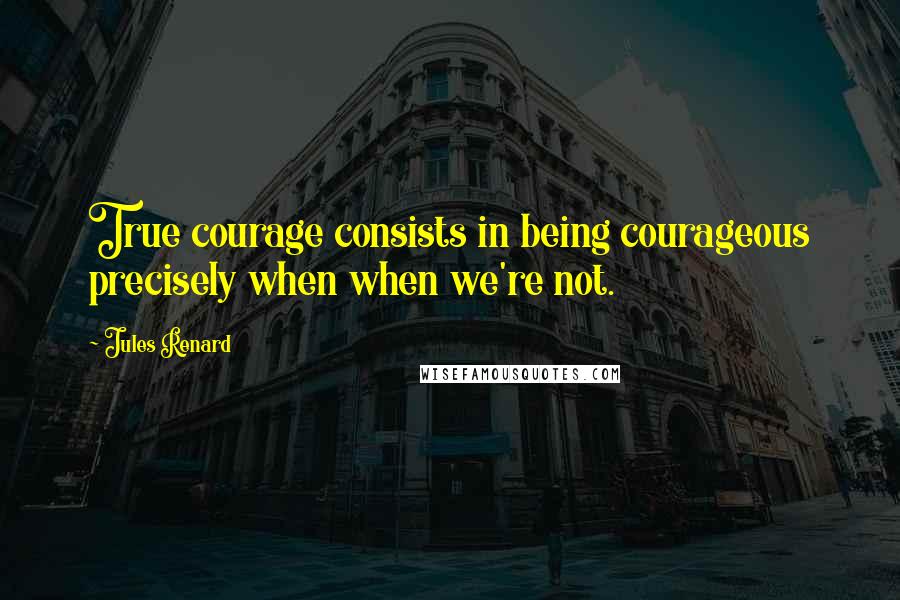 Jules Renard Quotes: True courage consists in being courageous precisely when when we're not.