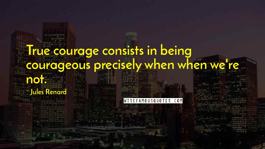 Jules Renard Quotes: True courage consists in being courageous precisely when when we're not.