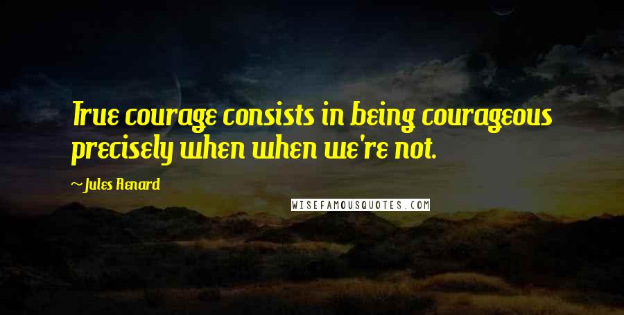 Jules Renard Quotes: True courage consists in being courageous precisely when when we're not.