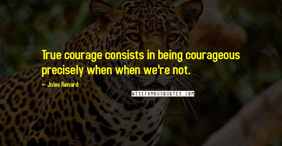 Jules Renard Quotes: True courage consists in being courageous precisely when when we're not.