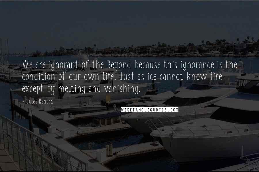 Jules Renard Quotes: We are ignorant of the Beyond because this ignorance is the condition of our own life. Just as ice cannot know fire except by melting and vanishing.