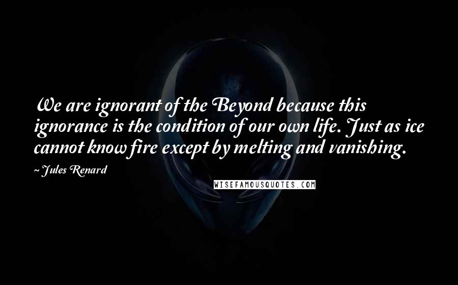 Jules Renard Quotes: We are ignorant of the Beyond because this ignorance is the condition of our own life. Just as ice cannot know fire except by melting and vanishing.