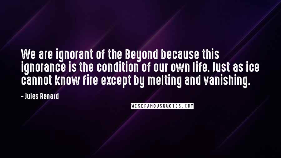 Jules Renard Quotes: We are ignorant of the Beyond because this ignorance is the condition of our own life. Just as ice cannot know fire except by melting and vanishing.