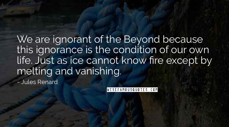 Jules Renard Quotes: We are ignorant of the Beyond because this ignorance is the condition of our own life. Just as ice cannot know fire except by melting and vanishing.