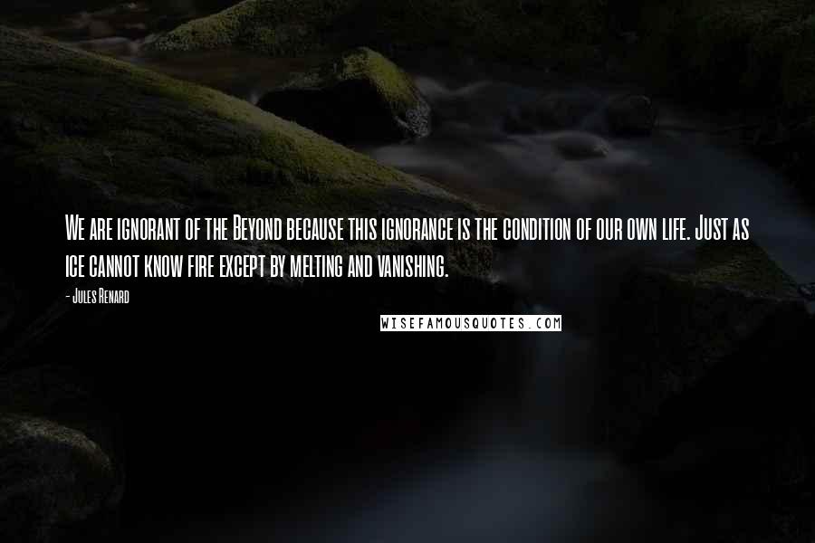 Jules Renard Quotes: We are ignorant of the Beyond because this ignorance is the condition of our own life. Just as ice cannot know fire except by melting and vanishing.