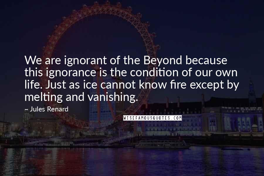 Jules Renard Quotes: We are ignorant of the Beyond because this ignorance is the condition of our own life. Just as ice cannot know fire except by melting and vanishing.