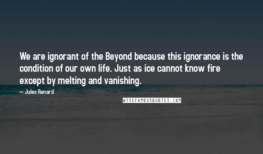 Jules Renard Quotes: We are ignorant of the Beyond because this ignorance is the condition of our own life. Just as ice cannot know fire except by melting and vanishing.