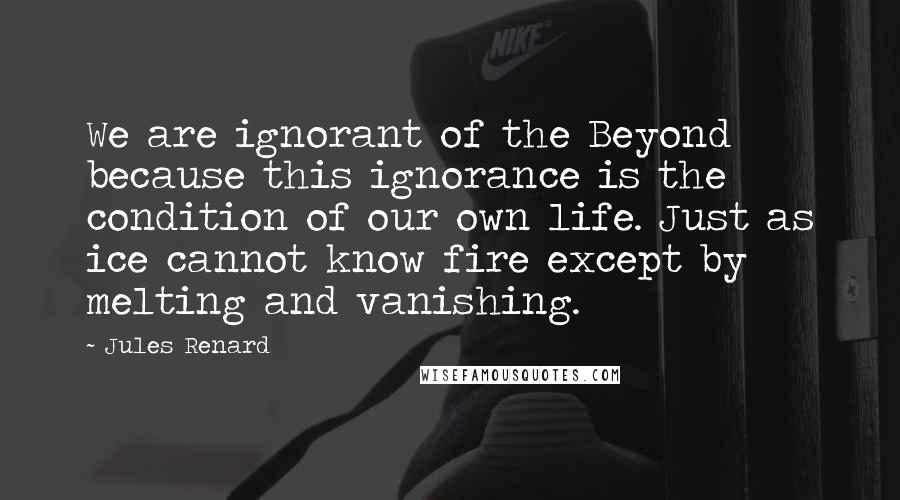 Jules Renard Quotes: We are ignorant of the Beyond because this ignorance is the condition of our own life. Just as ice cannot know fire except by melting and vanishing.