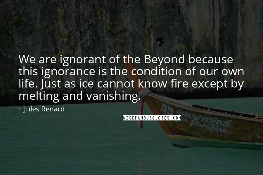 Jules Renard Quotes: We are ignorant of the Beyond because this ignorance is the condition of our own life. Just as ice cannot know fire except by melting and vanishing.
