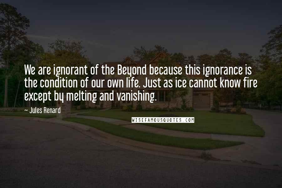 Jules Renard Quotes: We are ignorant of the Beyond because this ignorance is the condition of our own life. Just as ice cannot know fire except by melting and vanishing.