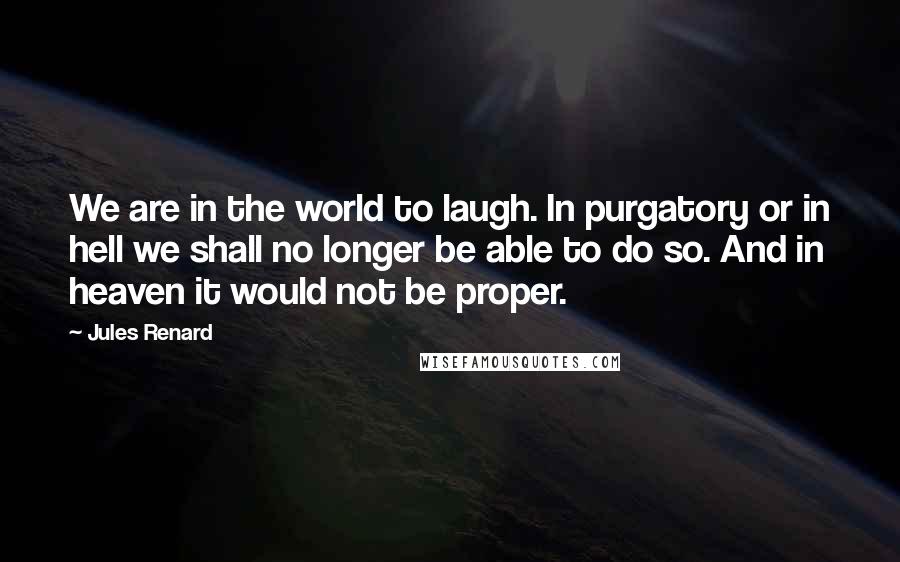 Jules Renard Quotes: We are in the world to laugh. In purgatory or in hell we shall no longer be able to do so. And in heaven it would not be proper.