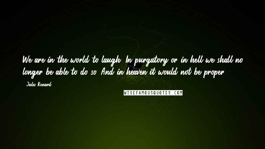 Jules Renard Quotes: We are in the world to laugh. In purgatory or in hell we shall no longer be able to do so. And in heaven it would not be proper.