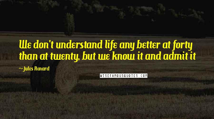 Jules Renard Quotes: We don't understand life any better at forty than at twenty, but we know it and admit it