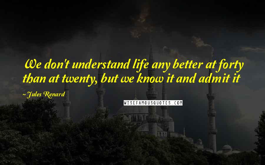 Jules Renard Quotes: We don't understand life any better at forty than at twenty, but we know it and admit it