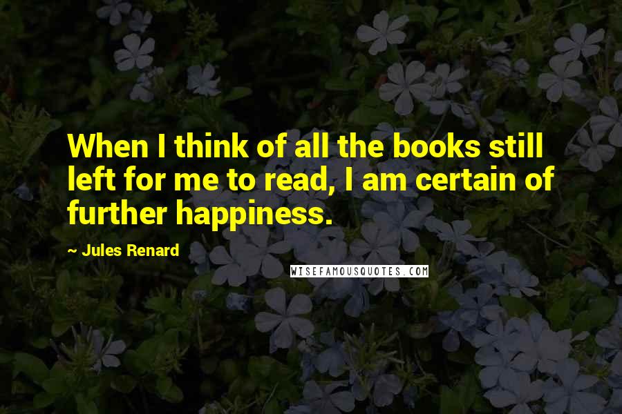 Jules Renard Quotes: When I think of all the books still left for me to read, I am certain of further happiness.