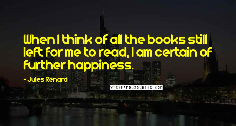 Jules Renard Quotes: When I think of all the books still left for me to read, I am certain of further happiness.