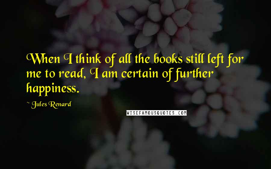 Jules Renard Quotes: When I think of all the books still left for me to read, I am certain of further happiness.