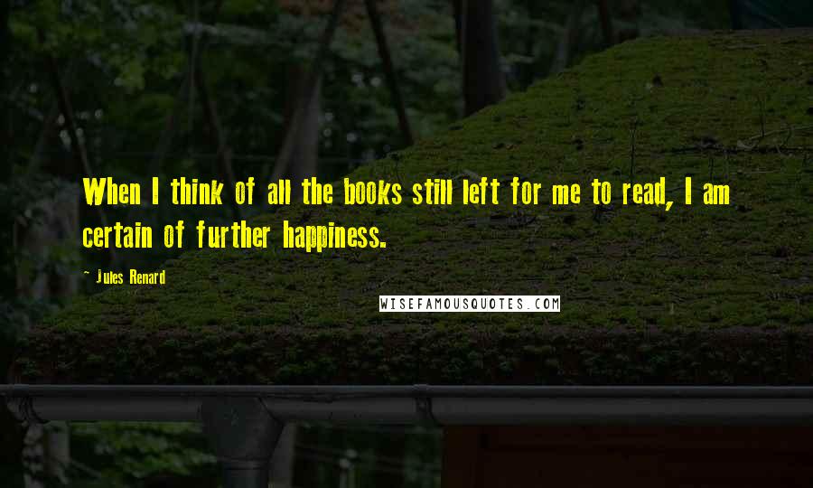 Jules Renard Quotes: When I think of all the books still left for me to read, I am certain of further happiness.