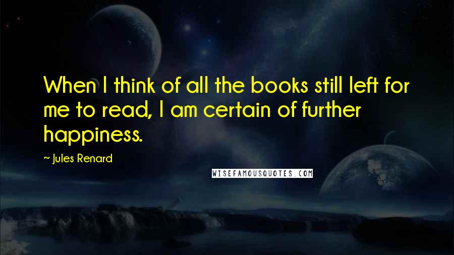 Jules Renard Quotes: When I think of all the books still left for me to read, I am certain of further happiness.