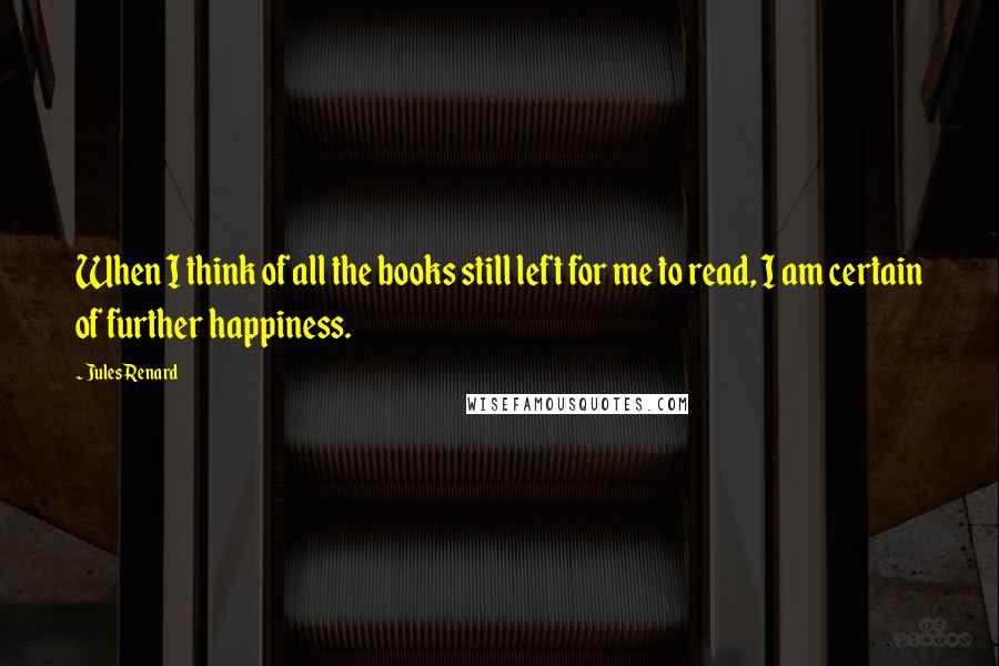 Jules Renard Quotes: When I think of all the books still left for me to read, I am certain of further happiness.