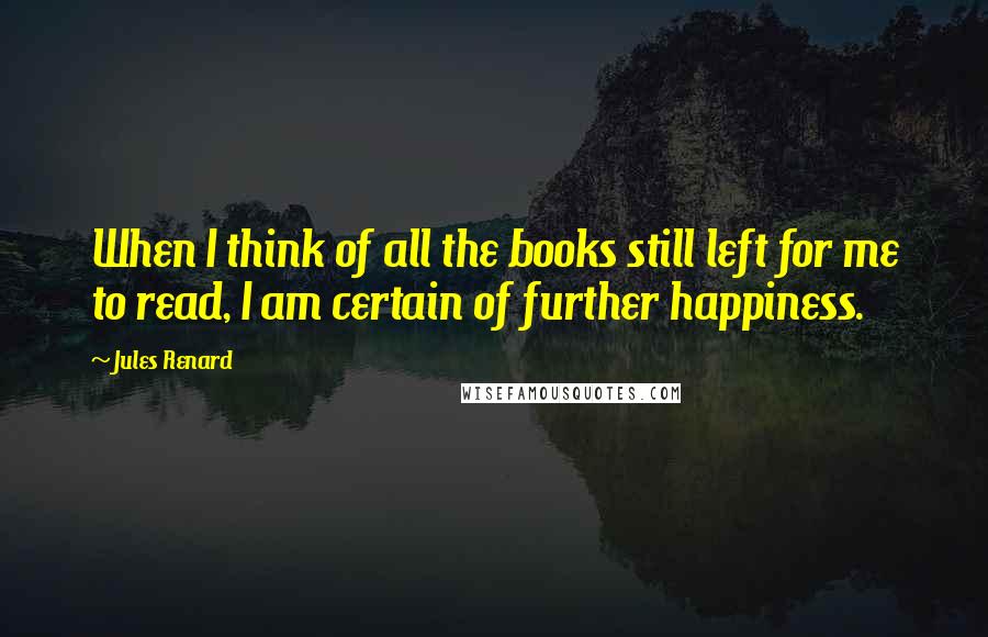 Jules Renard Quotes: When I think of all the books still left for me to read, I am certain of further happiness.