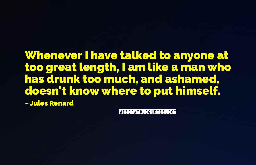 Jules Renard Quotes: Whenever I have talked to anyone at too great length, I am like a man who has drunk too much, and ashamed, doesn't know where to put himself.