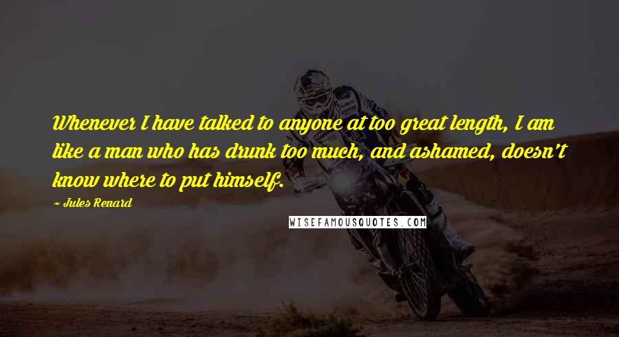 Jules Renard Quotes: Whenever I have talked to anyone at too great length, I am like a man who has drunk too much, and ashamed, doesn't know where to put himself.