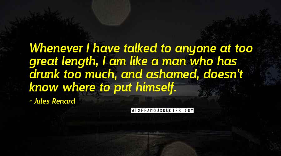 Jules Renard Quotes: Whenever I have talked to anyone at too great length, I am like a man who has drunk too much, and ashamed, doesn't know where to put himself.