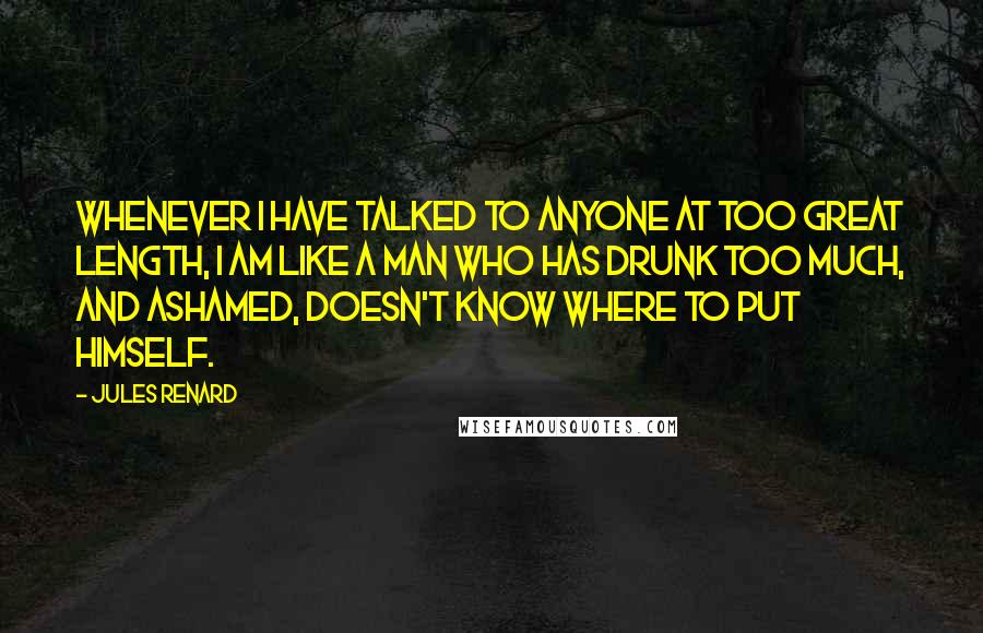 Jules Renard Quotes: Whenever I have talked to anyone at too great length, I am like a man who has drunk too much, and ashamed, doesn't know where to put himself.