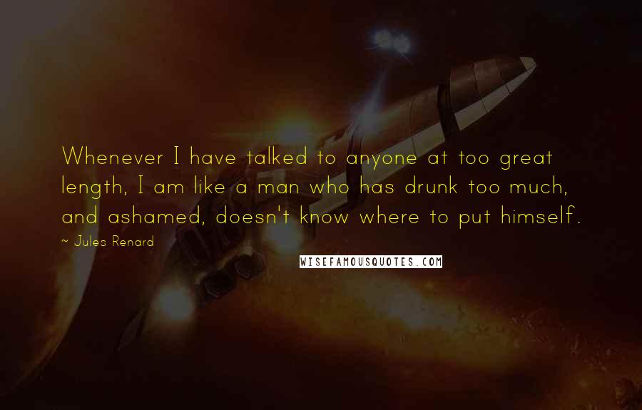 Jules Renard Quotes: Whenever I have talked to anyone at too great length, I am like a man who has drunk too much, and ashamed, doesn't know where to put himself.