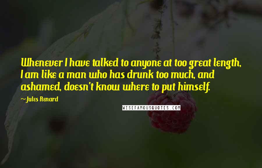 Jules Renard Quotes: Whenever I have talked to anyone at too great length, I am like a man who has drunk too much, and ashamed, doesn't know where to put himself.