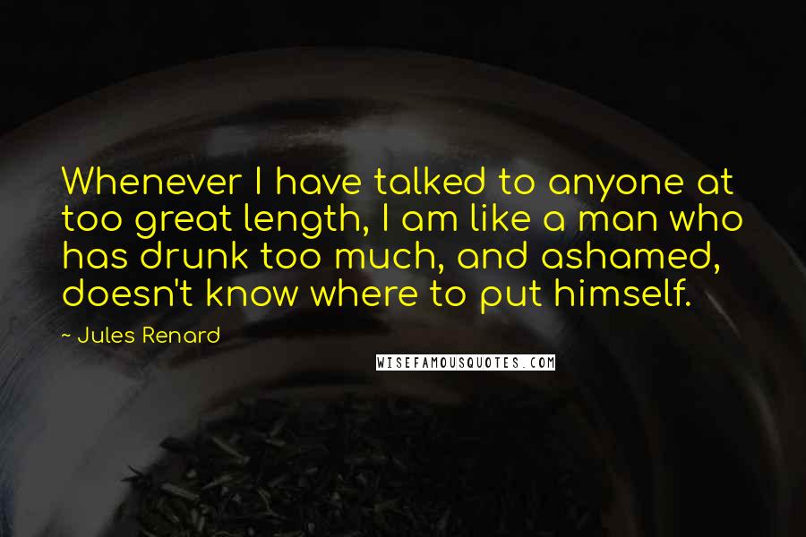 Jules Renard Quotes: Whenever I have talked to anyone at too great length, I am like a man who has drunk too much, and ashamed, doesn't know where to put himself.