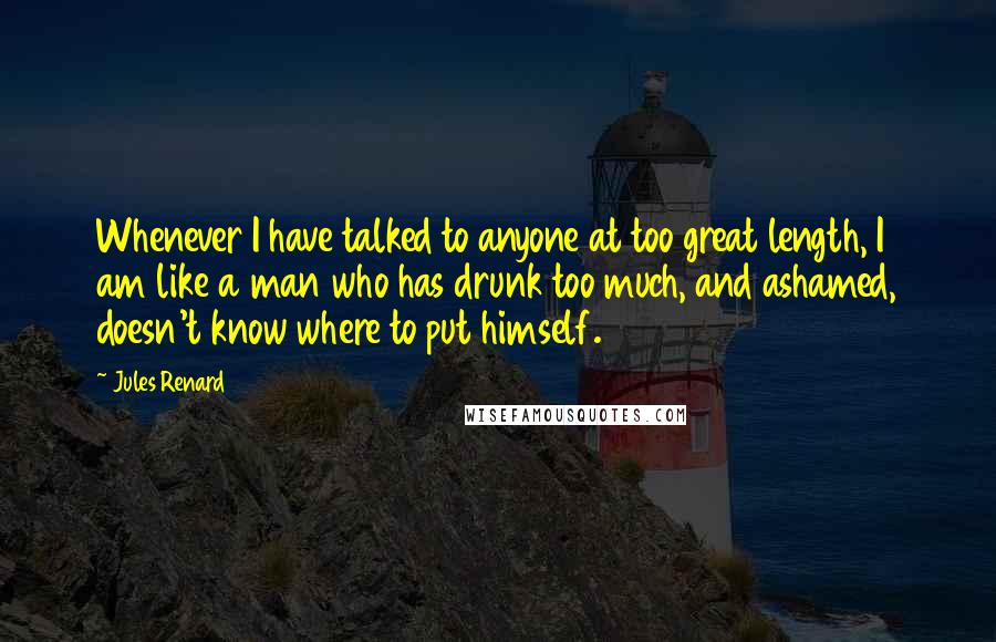 Jules Renard Quotes: Whenever I have talked to anyone at too great length, I am like a man who has drunk too much, and ashamed, doesn't know where to put himself.