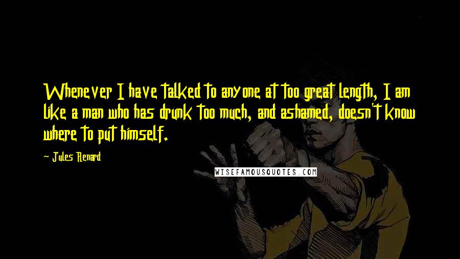 Jules Renard Quotes: Whenever I have talked to anyone at too great length, I am like a man who has drunk too much, and ashamed, doesn't know where to put himself.