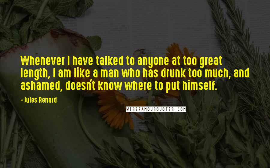 Jules Renard Quotes: Whenever I have talked to anyone at too great length, I am like a man who has drunk too much, and ashamed, doesn't know where to put himself.