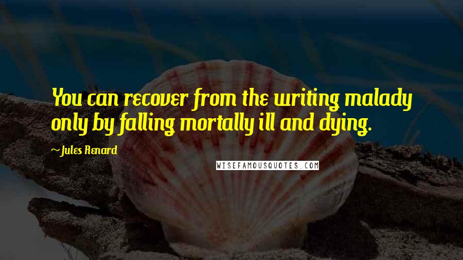 Jules Renard Quotes: You can recover from the writing malady only by falling mortally ill and dying.