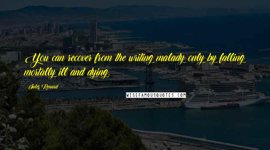 Jules Renard Quotes: You can recover from the writing malady only by falling mortally ill and dying.