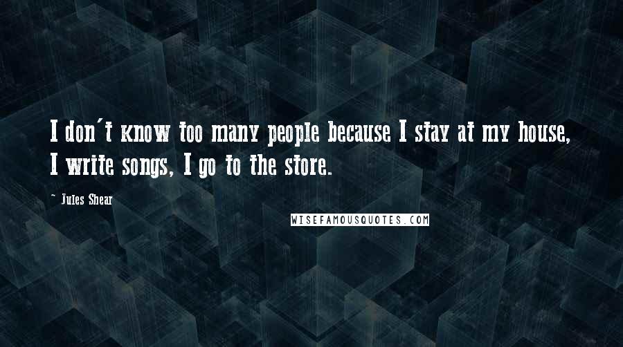 Jules Shear Quotes: I don't know too many people because I stay at my house, I write songs, I go to the store.