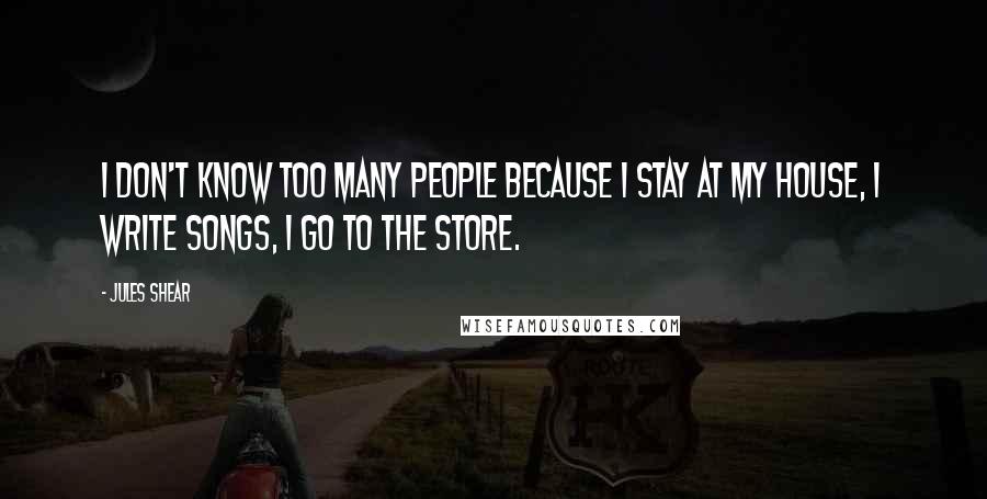 Jules Shear Quotes: I don't know too many people because I stay at my house, I write songs, I go to the store.